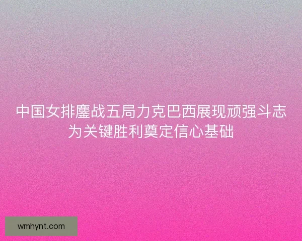 中国女排鏖战五局力克巴西展现顽强斗志为关键胜利奠定信心基础