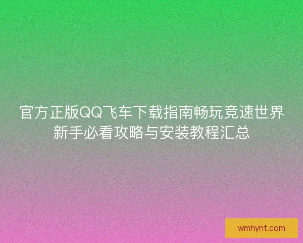 官方正版QQ飞车下载指南畅玩竞速世界新手必看攻略与安装教程汇总